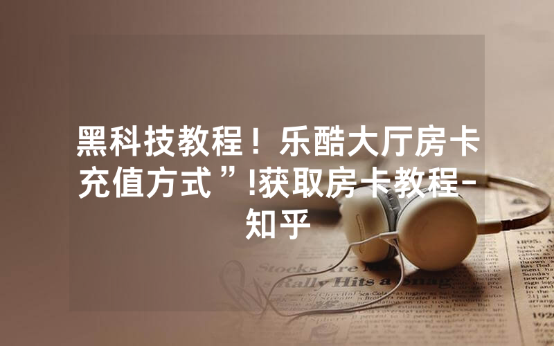 黑科技教程！乐酷大厅房卡充值方式”!获取房卡教程-知乎