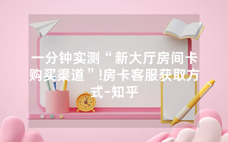 一分钟实测“新大厅房间卡购买渠道”!房卡客服获取方式-知乎