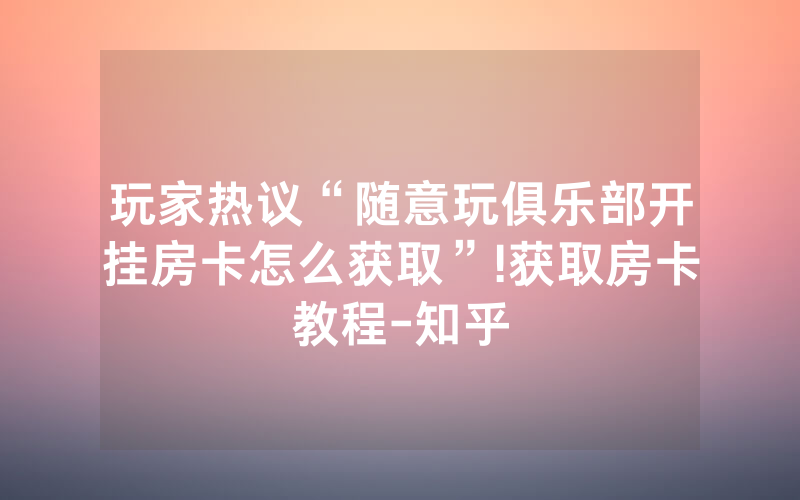 玩家热议“随意玩俱乐部开挂房卡怎么获取”!获取房卡教程-知乎