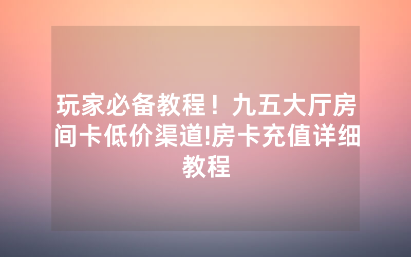 玩家必备教程！九五大厅房间卡低价渠道!房卡充值详细教程