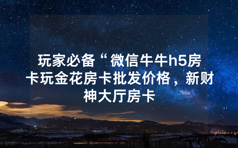 玩家必备“微信牛牛h5房卡玩金花房卡批发价格，新财神大厅房卡
