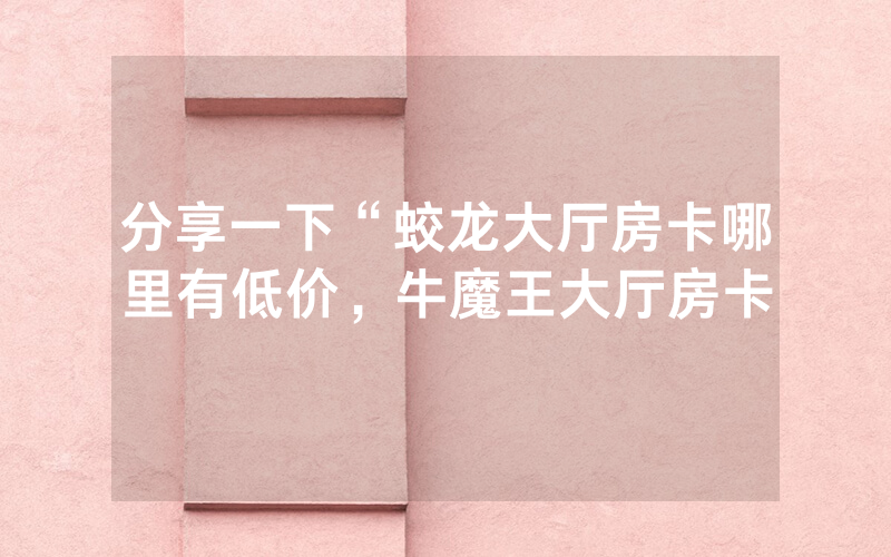 分享一下“蛟龙大厅房卡哪里有低价，牛魔王大厅房卡