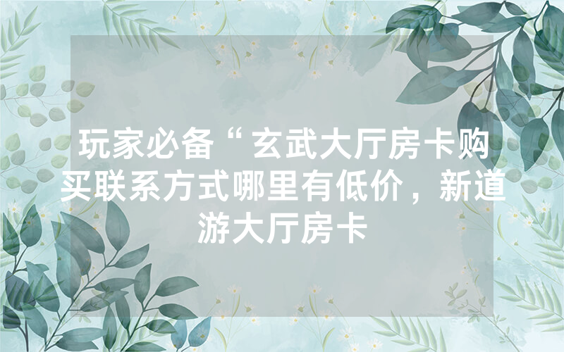 玩家必备“玄武大厅房卡购买联系方式哪里有低价，新道游大厅房卡