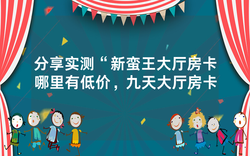 分享实测“新蛮王大厅房卡哪里有低价，九天大厅房卡