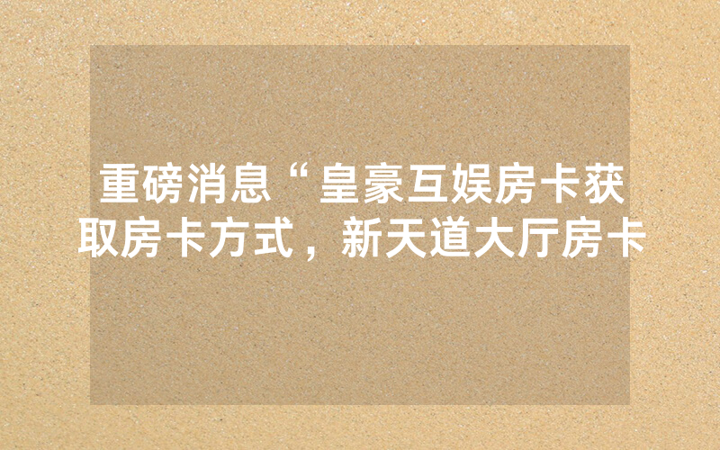 重磅消息“皇豪互娱房卡获取房卡方式，新天道大厅房卡