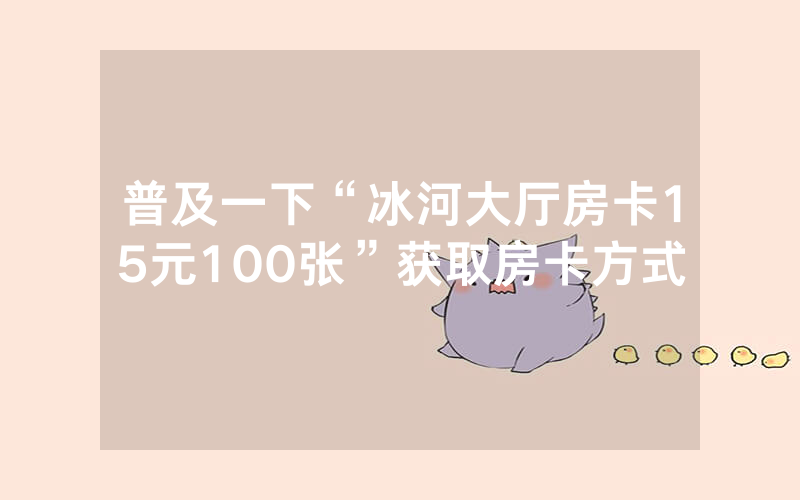 普及一下“冰河大厅房卡15元100张”获取房卡方式