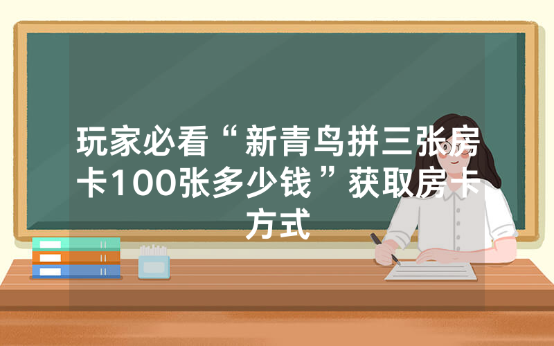玩家必看“新青鸟拼三张房卡100张多少钱”获取房卡方式