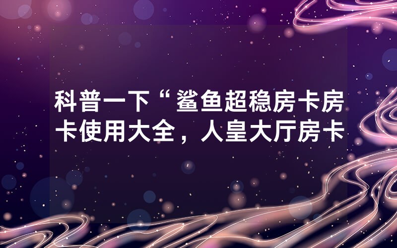科普一下“鲨鱼超稳房卡房卡使用大全，人皇大厅房卡
