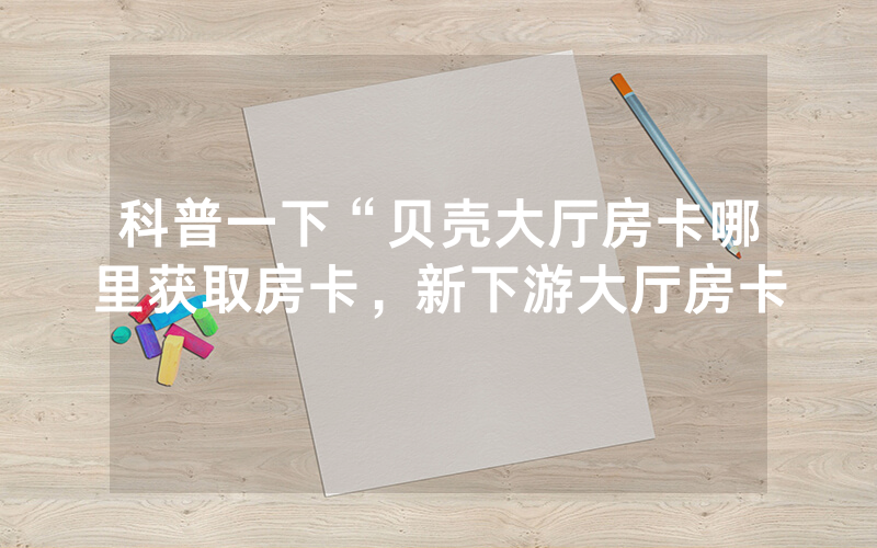 科普一下“贝壳大厅房卡哪里获取房卡，新下游大厅房卡