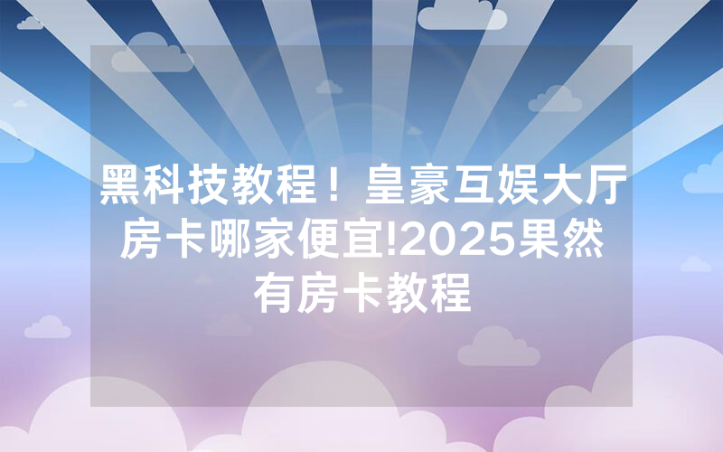 黑科技教程！皇豪互娱大厅房卡哪家便宜!2025果然有房卡教程