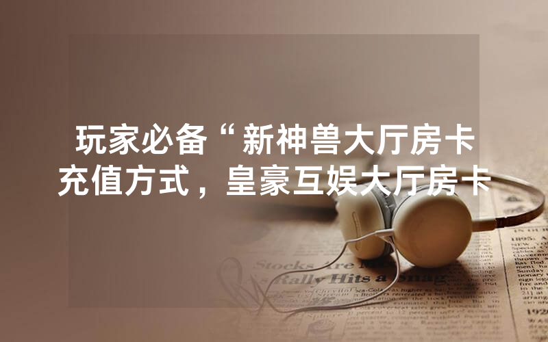 玩家必备“新神兽大厅房卡充值方式，皇豪互娱大厅房卡