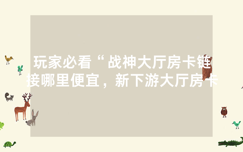 玩家必看“战神大厅房卡链接哪里便宜，新下游大厅房卡