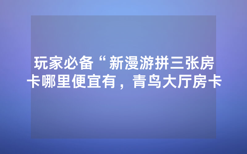 玩家必备“新漫游拼三张房卡哪里便宜有，青鸟大厅房卡
