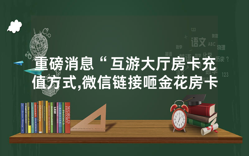 重磅消息“互游大厅房卡充值方式,微信链接咂金花房卡
