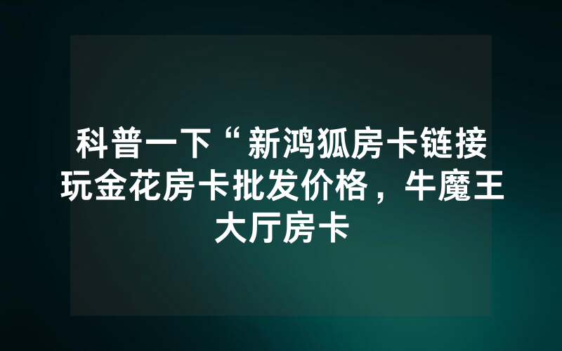 科普一下“新鸿狐房卡链接玩金花房卡批发价格，牛魔王大厅房卡