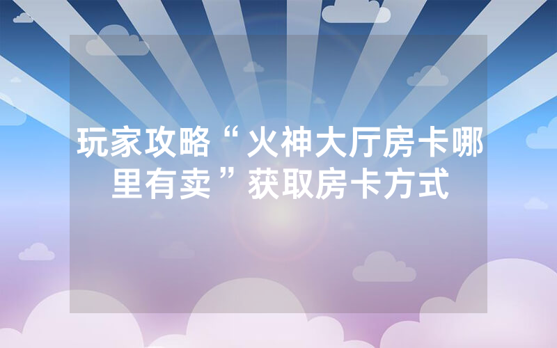 玩家攻略“火神大厅房卡哪里有卖”获取房卡方式