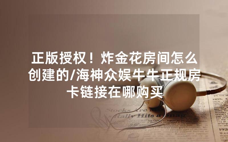 正版授权！炸金花房间怎么创建的/海神众娱牛牛正规房卡链接在哪购买