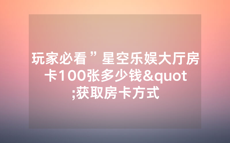 玩家必看”星空乐娱大厅房卡100张多少钱"获取房卡方式