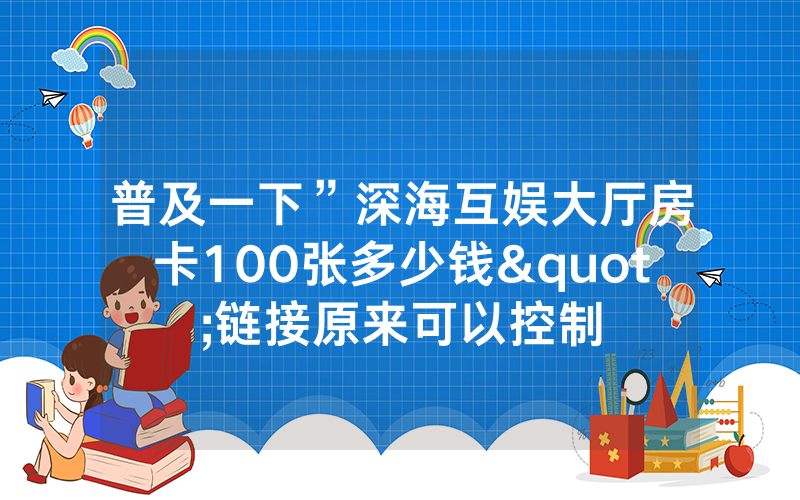 普及一下”深海互娱大厅房卡100张多少钱"链接原来可以控制