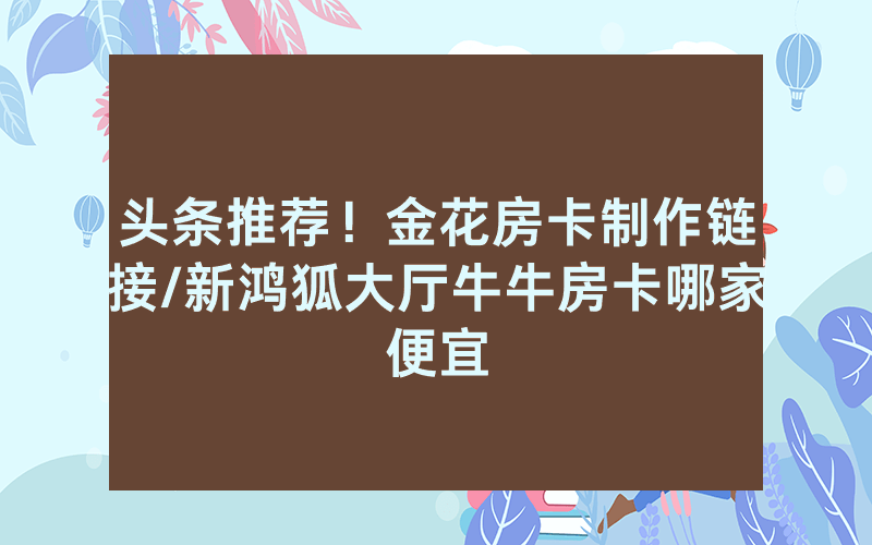头条推荐！金花房卡制作链接/新鸿狐大厅牛牛房卡哪家便宜