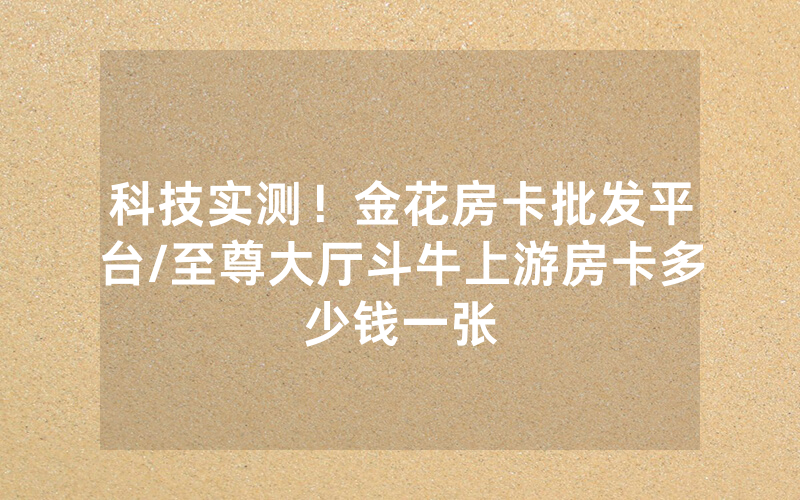 科技实测！金花房卡批发平台/至尊大厅斗牛上游房卡多少钱一张