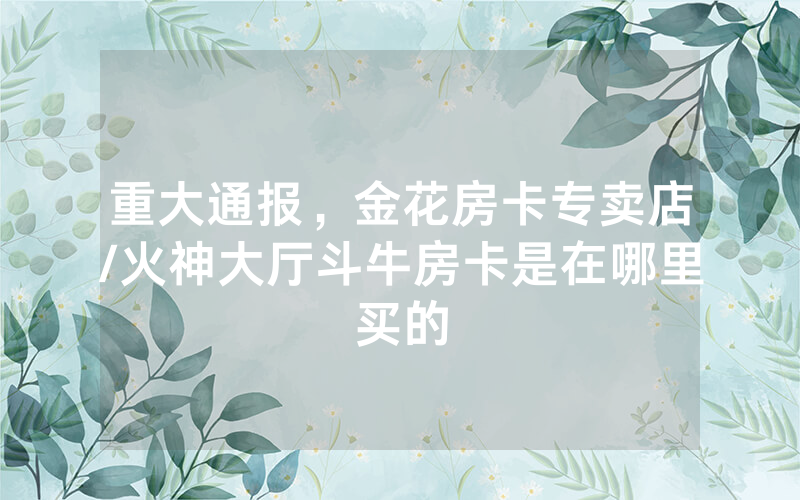 重大通报，金花房卡专卖店/火神大厅斗牛房卡是在哪里买的