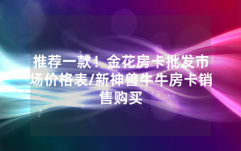 推荐一款！金花房卡批发市场价格表/新神兽牛牛房卡销售购买