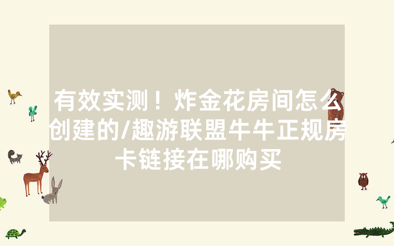 有效实测！炸金花房间怎么创建的/趣游联盟牛牛正规房卡链接在哪购买