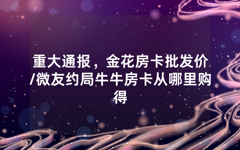 重大通报，金花房卡批发价/微友约局牛牛房卡从哪里购得