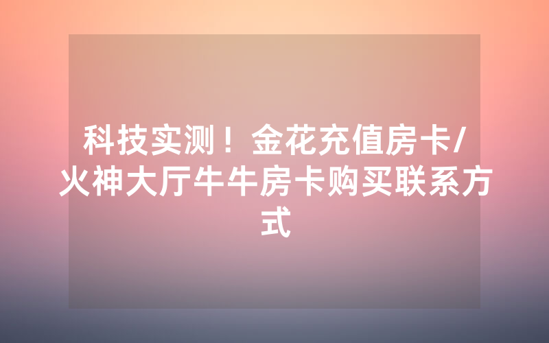 科技实测！金花充值房卡/火神大厅牛牛房卡购买联系方式