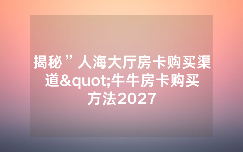 揭秘”人海大厅房卡购买渠道"牛牛房卡购买方法2027