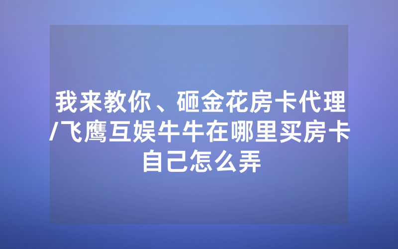 我来教你、砸金花房卡代理/飞鹰互娱牛牛在哪里买房卡自己怎么弄