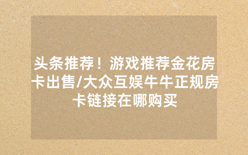 头条推荐！游戏推荐金花房卡出售/大众互娱牛牛正规房卡链接在哪购买