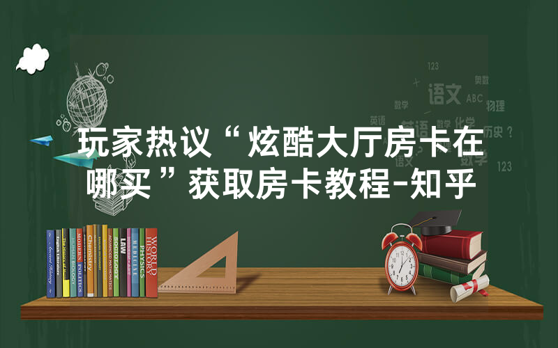 玩家热议“炫酷大厅房卡在哪买”获取房卡教程-知乎