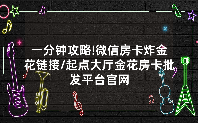 一分钟攻略!微信房卡炸金花链接/起点大厅金花房卡批发平台官网