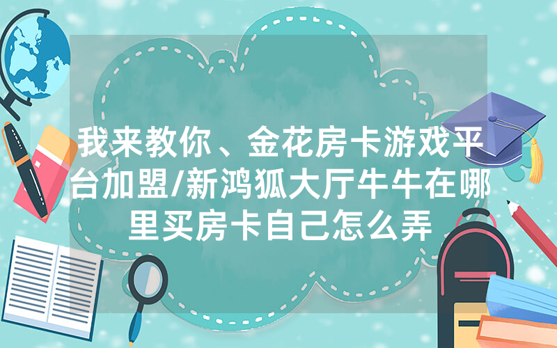 我来教你、金花房卡游戏平台加盟/新鸿狐大厅牛牛在哪里买房卡自己怎么弄