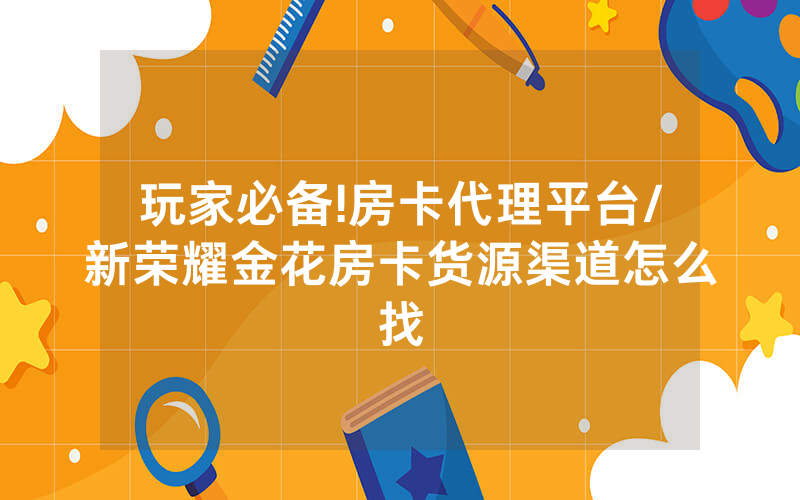 玩家必备!房卡代理平台/新荣耀金花房卡货源渠道怎么找