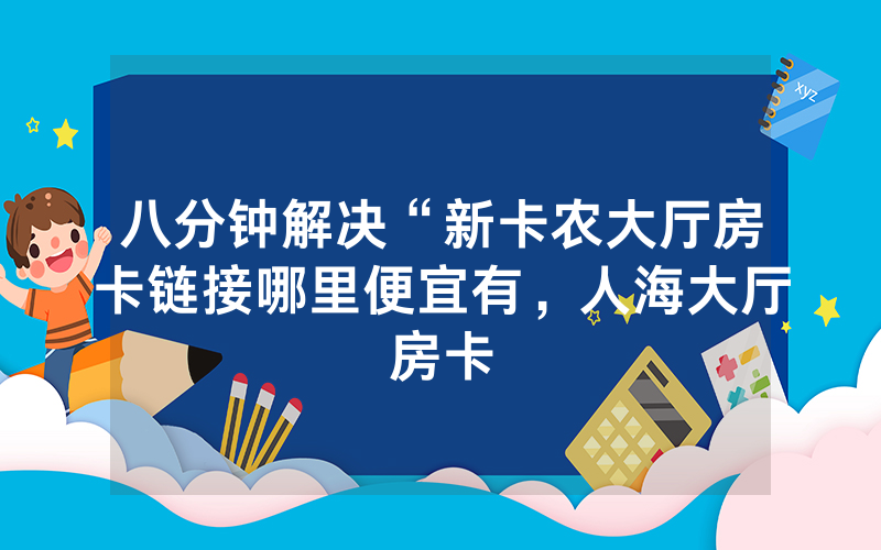 八分钟解决“新卡农大厅房卡链接哪里便宜有，人海大厅房卡