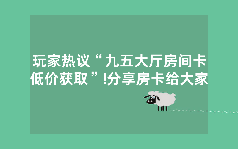 玩家热议“九五大厅房间卡低价获取”!分享房卡给大家