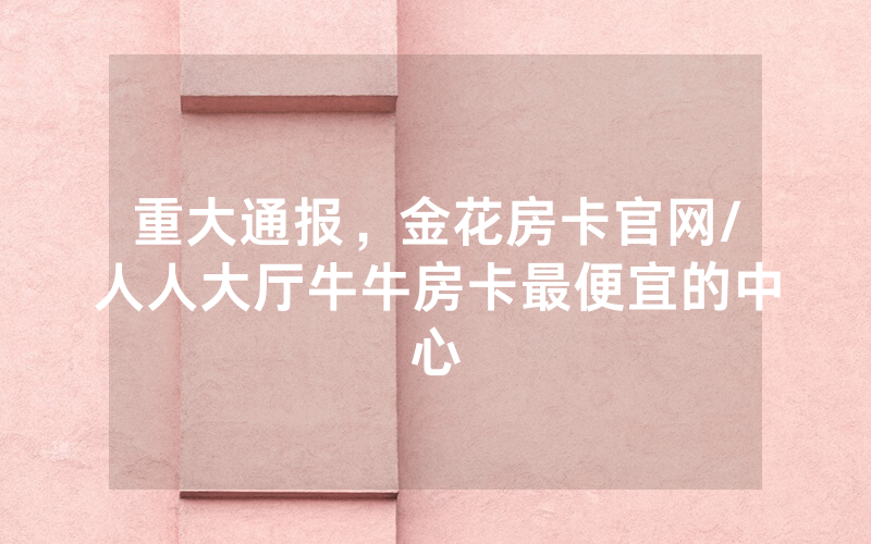 重大通报，金花房卡官网/人人大厅牛牛房卡最便宜的中心