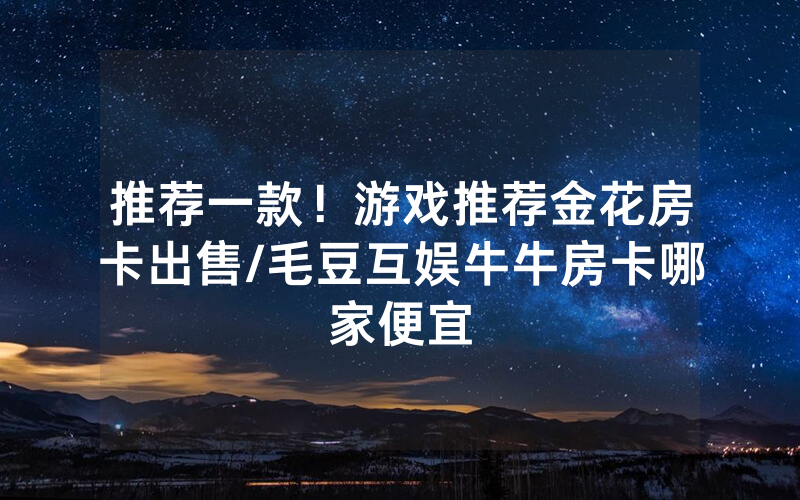 推荐一款！游戏推荐金花房卡出售/毛豆互娱牛牛房卡哪家便宜