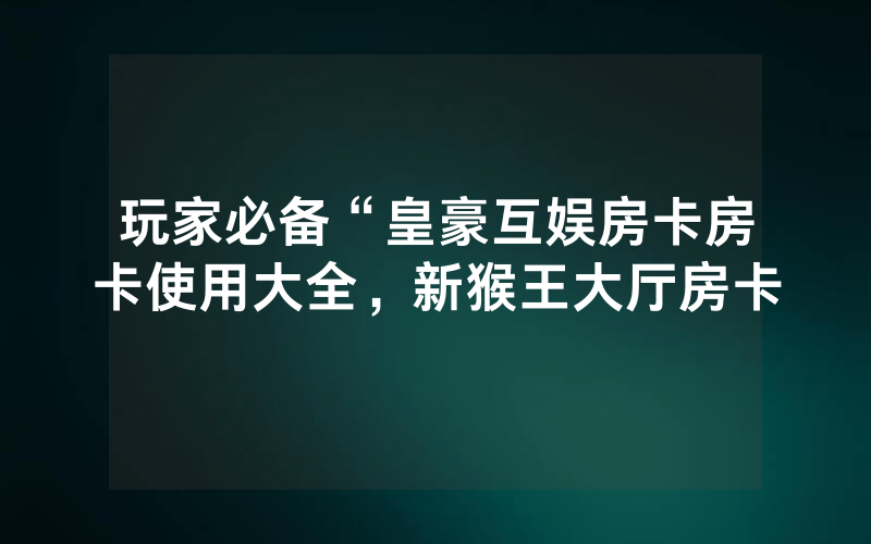 玩家必备“皇豪互娱房卡房卡使用大全，新猴王大厅房卡