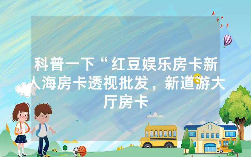 科普一下“红豆娱乐房卡新人海房卡透视批发，新道游大厅房卡