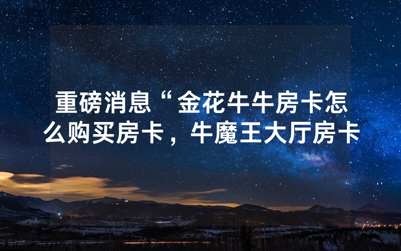 重磅消息“金花牛牛房卡怎么购买房卡，牛魔王大厅房卡