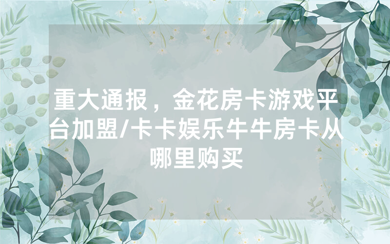 重大通报，金花房卡游戏平台加盟/卡卡娱乐牛牛房卡从哪里购买