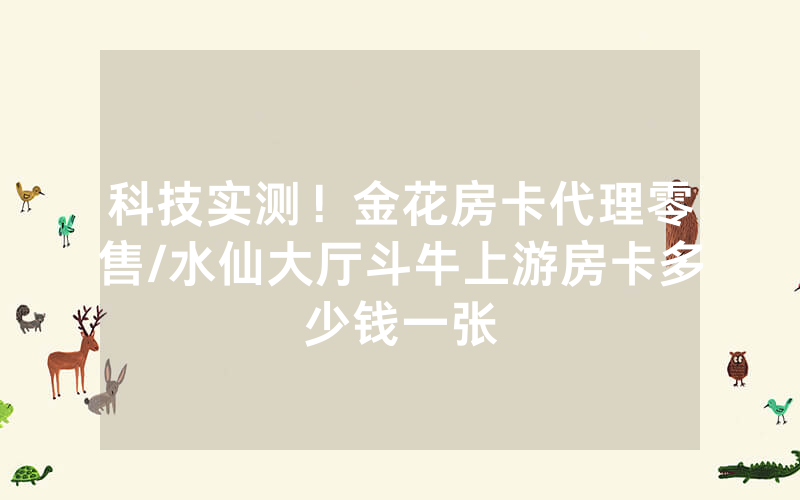 科技实测！金花房卡代理零售/水仙大厅斗牛上游房卡多少钱一张