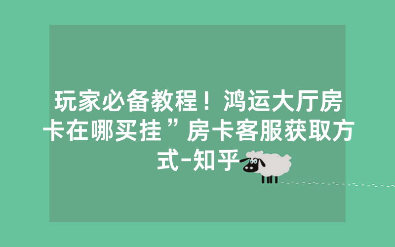 玩家必备教程！鸿运大厅房卡在哪买挂”房卡客服获取方式-知乎