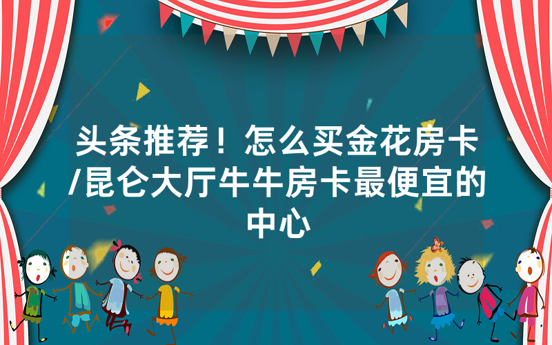 头条推荐！怎么买金花房卡/昆仑大厅牛牛房卡最便宜的中心