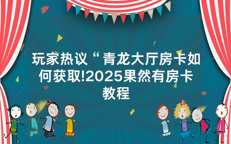 玩家热议“青龙大厅房卡如何获取!2025果然有房卡教程