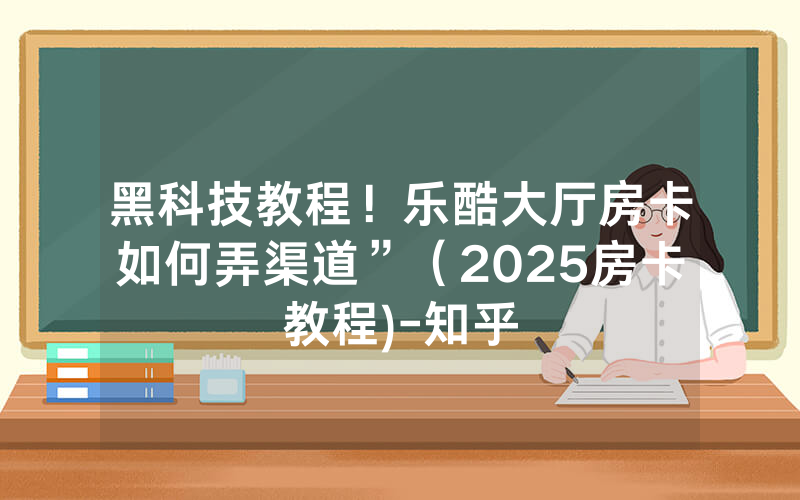 黑科技教程！乐酷大厅房卡如何弄渠道”（2025房卡教程)-知乎